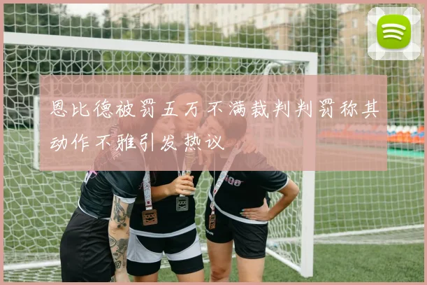 恩比德被罚五万不满裁判判罚称其动作不雅引发热议