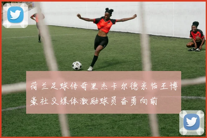 荷兰足球传奇里杰卡尔德亲临王博豪社交媒体激励球员奋勇向前
