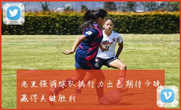 老里强调球队执行力出色期待今晚赢得关键胜利
