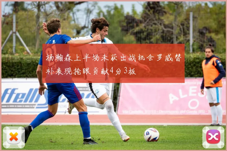 杨瀚森上半场未获出战机会罗威替补表现抢眼贡献4分3板