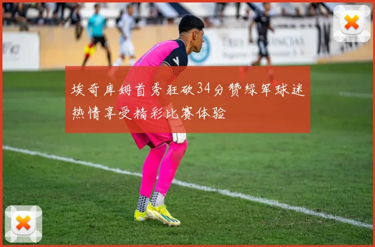 埃奇库姆首秀狂砍34分赞绿军球迷热情享受精彩比赛体验