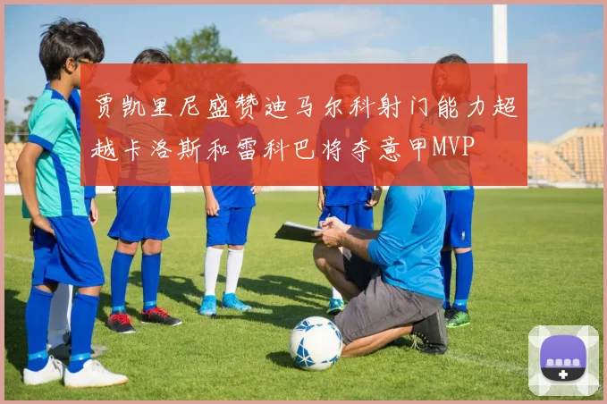 贾凯里尼盛赞迪马尔科射门能力超越卡洛斯和雷科巴将夺意甲MVP