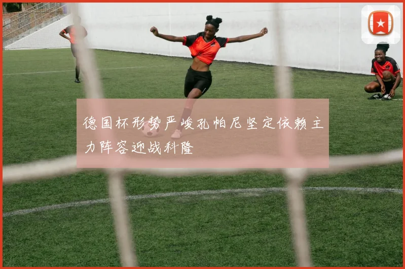 德国杯形势严峻孔帕尼坚定依赖主力阵容迎战科隆