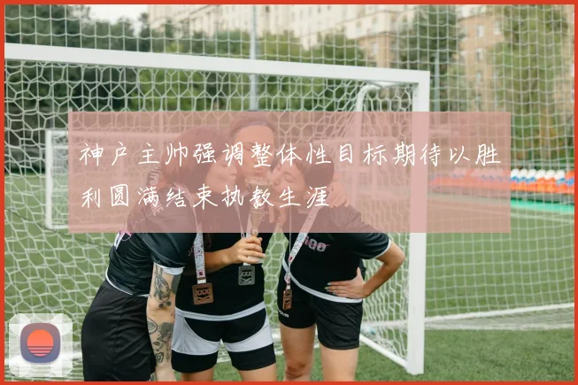 神户主帅强调整体性目标期待以胜利圆满结束执教生涯