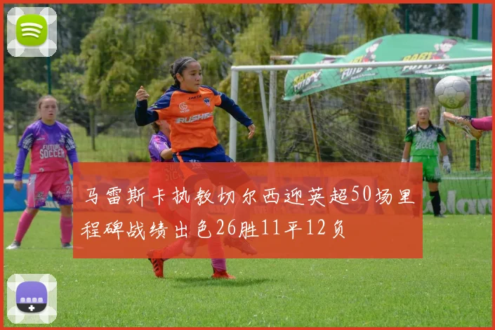马雷斯卡执教切尔西迎英超50场里程碑战绩出色26胜11平12负