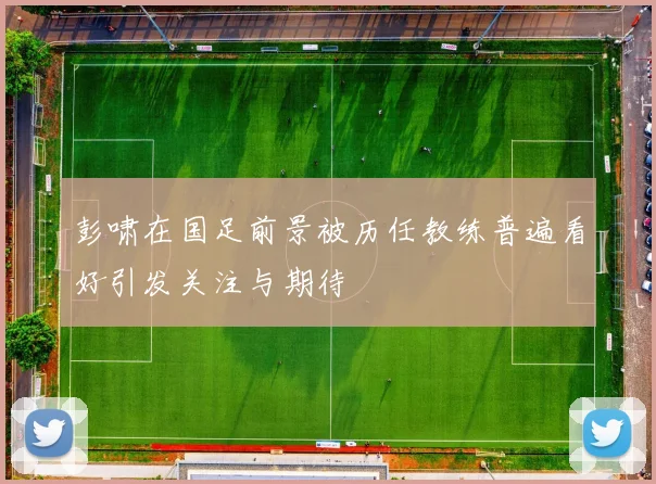 彭啸在国足前景被历任教练普遍看好引发关注与期待
