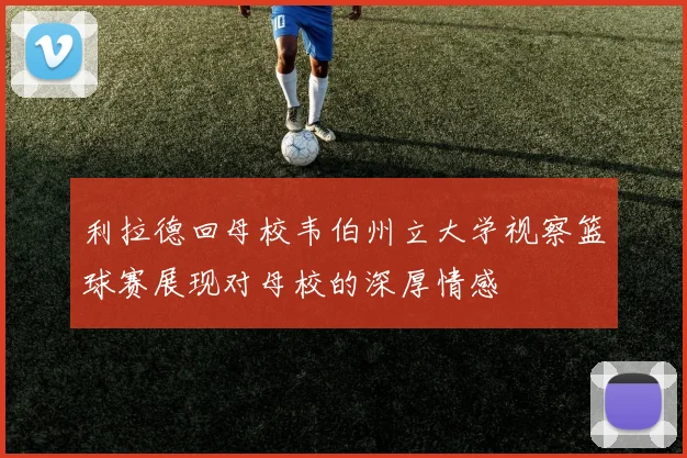 利拉德回母校韦伯州立大学视察篮球赛展现对母校的深厚情感