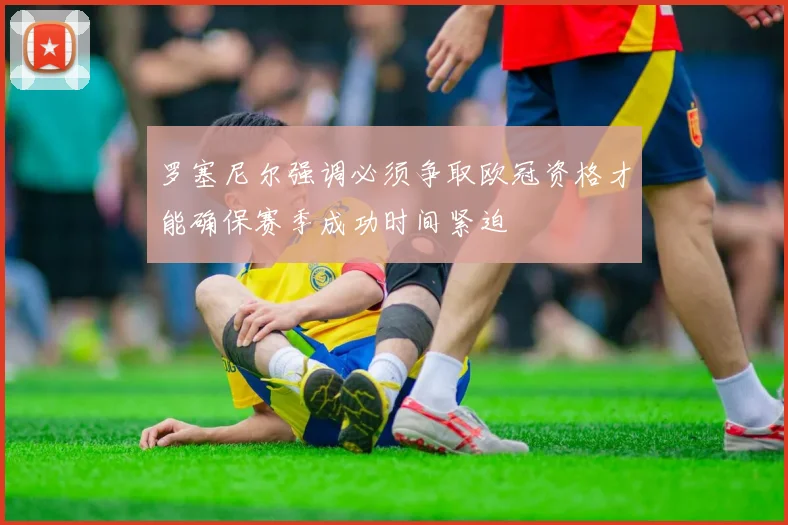 罗塞尼尔强调必须争取欧冠资格才能确保赛季成功时间紧迫