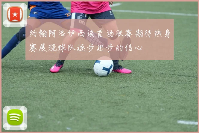 约翰阿洛伊西谈首场联赛期待热身赛展现球队逐步进步的信心