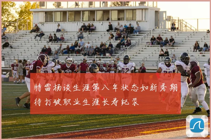 特雷杨谈生涯第八年状态如新秀期待打破职业生涯长寿纪录