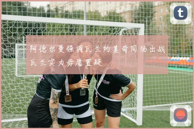 阿德尔曼强调瓦兰约基奇同场出战瓦兰实力毋庸置疑