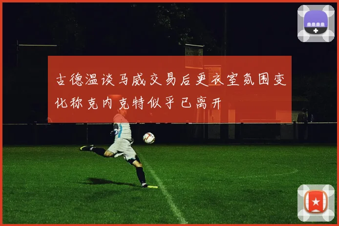 古德温谈马威交易后更衣室氛围变化称克内克特似乎已离开