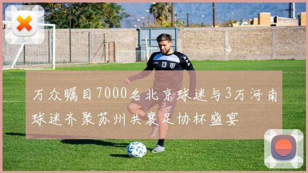 万众瞩目7000名北京球迷与3万河南球迷齐聚苏州共襄足协杯盛宴