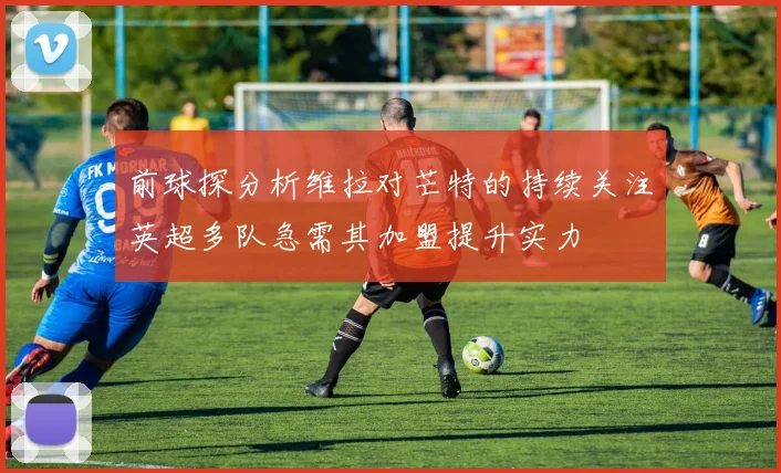 前球探分析维拉对芒特的持续关注英超多队急需其加盟提升实力